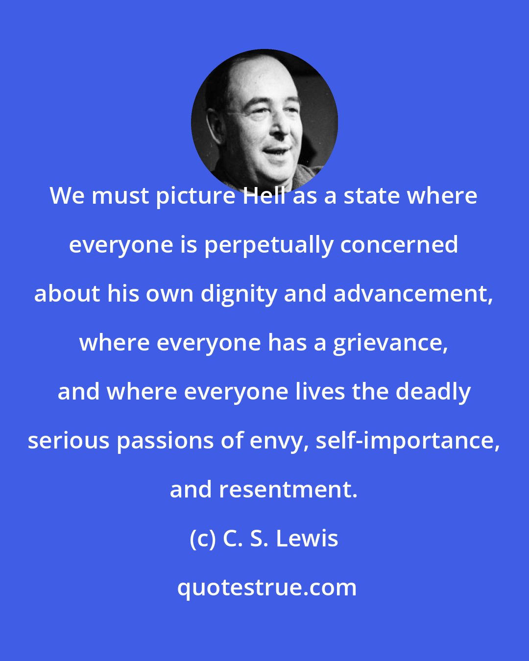 C. S. Lewis: We must picture Hell as a state where everyone is perpetually concerned about his own dignity and advancement, where everyone has a grievance, and where everyone lives the deadly serious passions of envy, self-importance, and resentment.