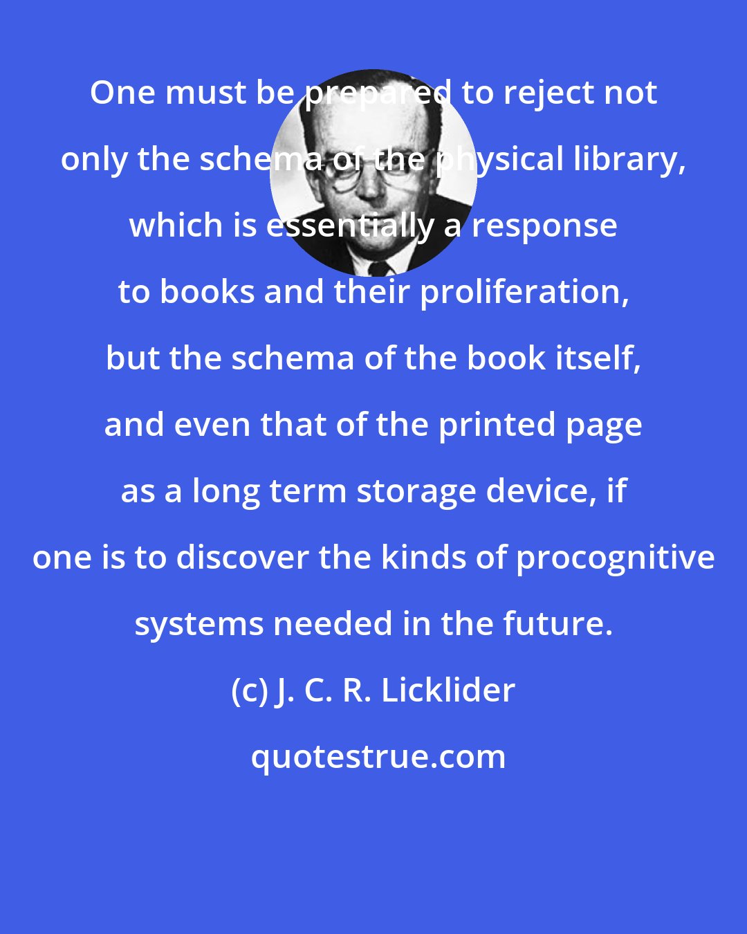 J. C. R. Licklider: One must be prepared to reject not only the schema of the physical library, which is essentially a response to books and their proliferation, but the schema of the book itself, and even that of the printed page as a long term storage device, if one is to discover the kinds of procognitive systems needed in the future.