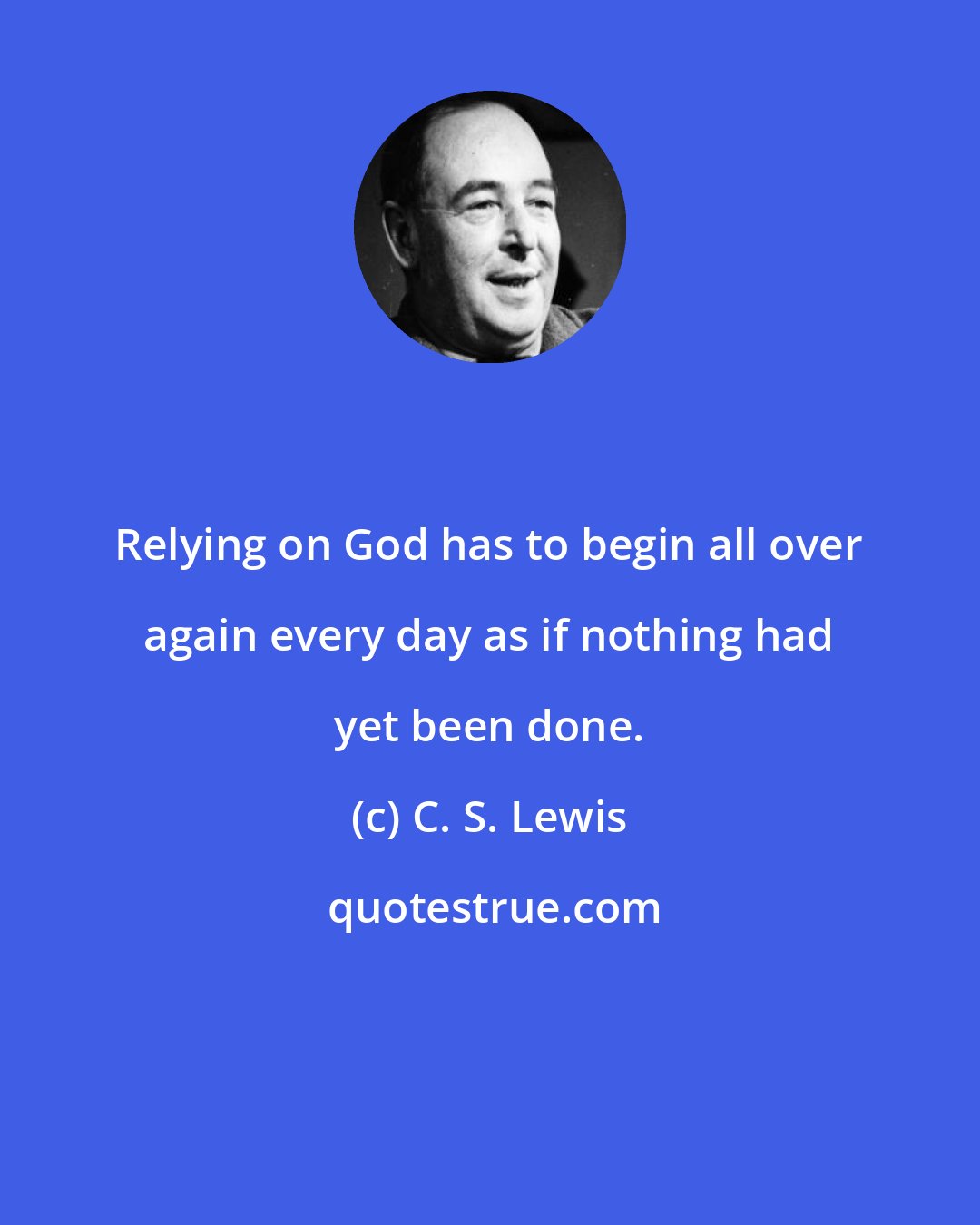 C. S. Lewis: Relying on God has to begin all over again every day as if nothing had yet been done.