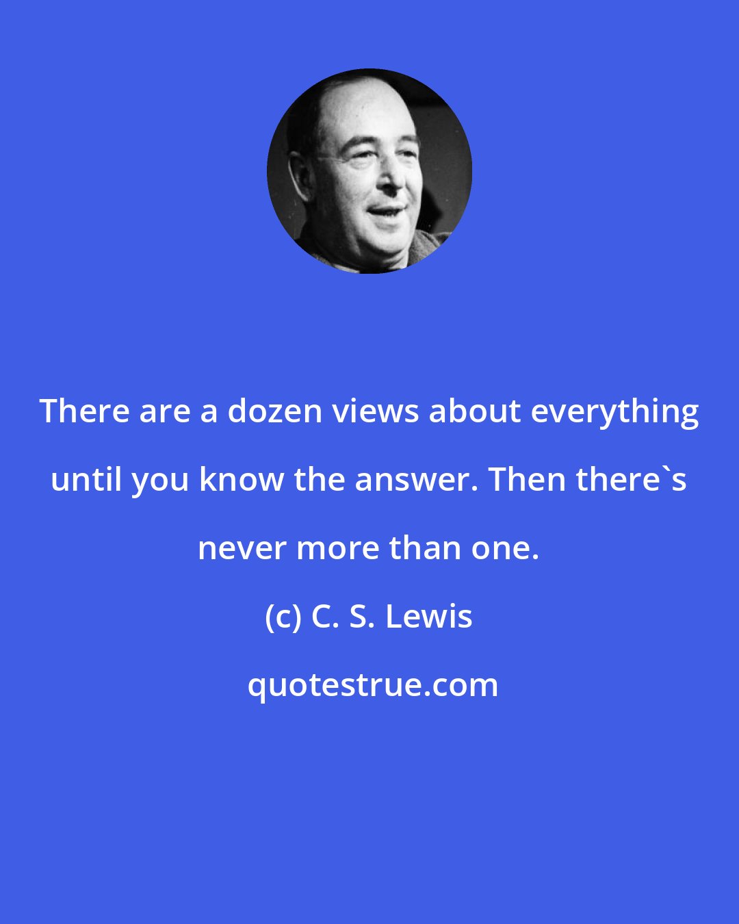 C. S. Lewis: There are a dozen views about everything until you know the answer. Then there's never more than one.