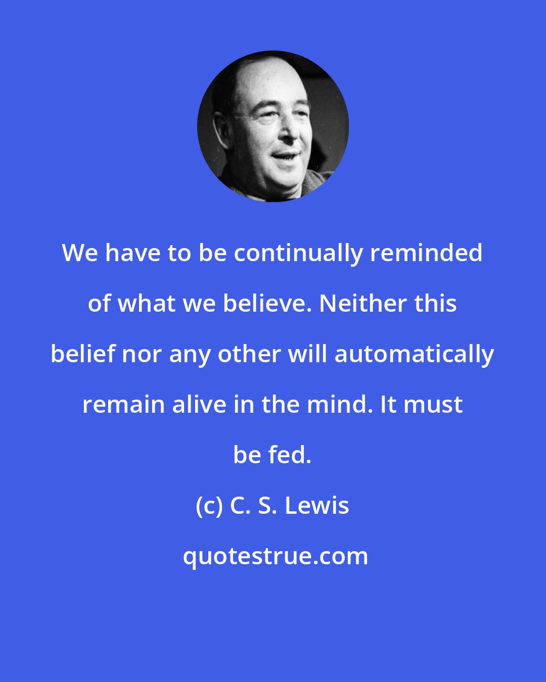 C. S. Lewis: We have to be continually reminded of what we believe. Neither this belief nor any other will automatically remain alive in the mind. It must be fed.