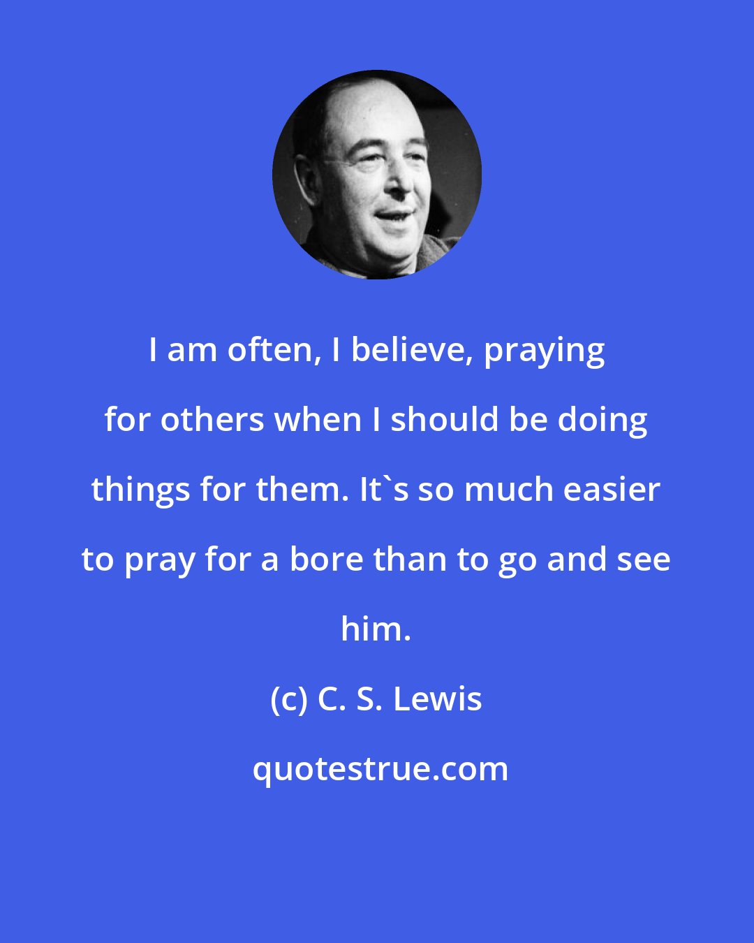 C. S. Lewis: I am often, I believe, praying for others when I should be doing things for them. It's so much easier to pray for a bore than to go and see him.