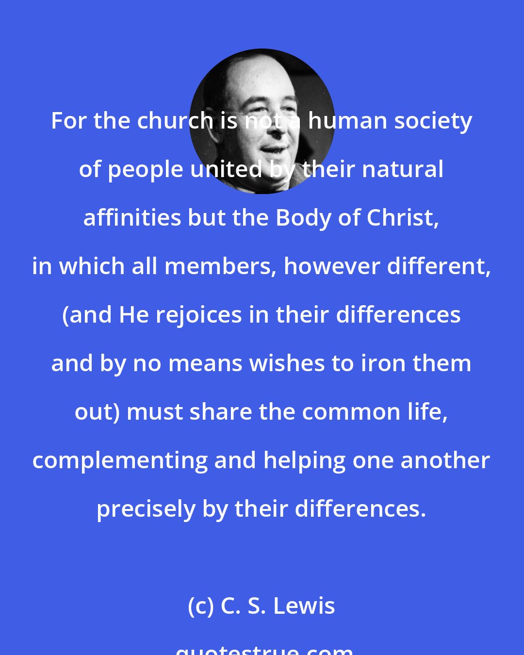 C. S. Lewis: For the church is not a human society of people united by their natural affinities but the Body of Christ, in which all members, however different, (and He rejoices in their differences and by no means wishes to iron them out) must share the common life, complementing and helping one another precisely by their differences.