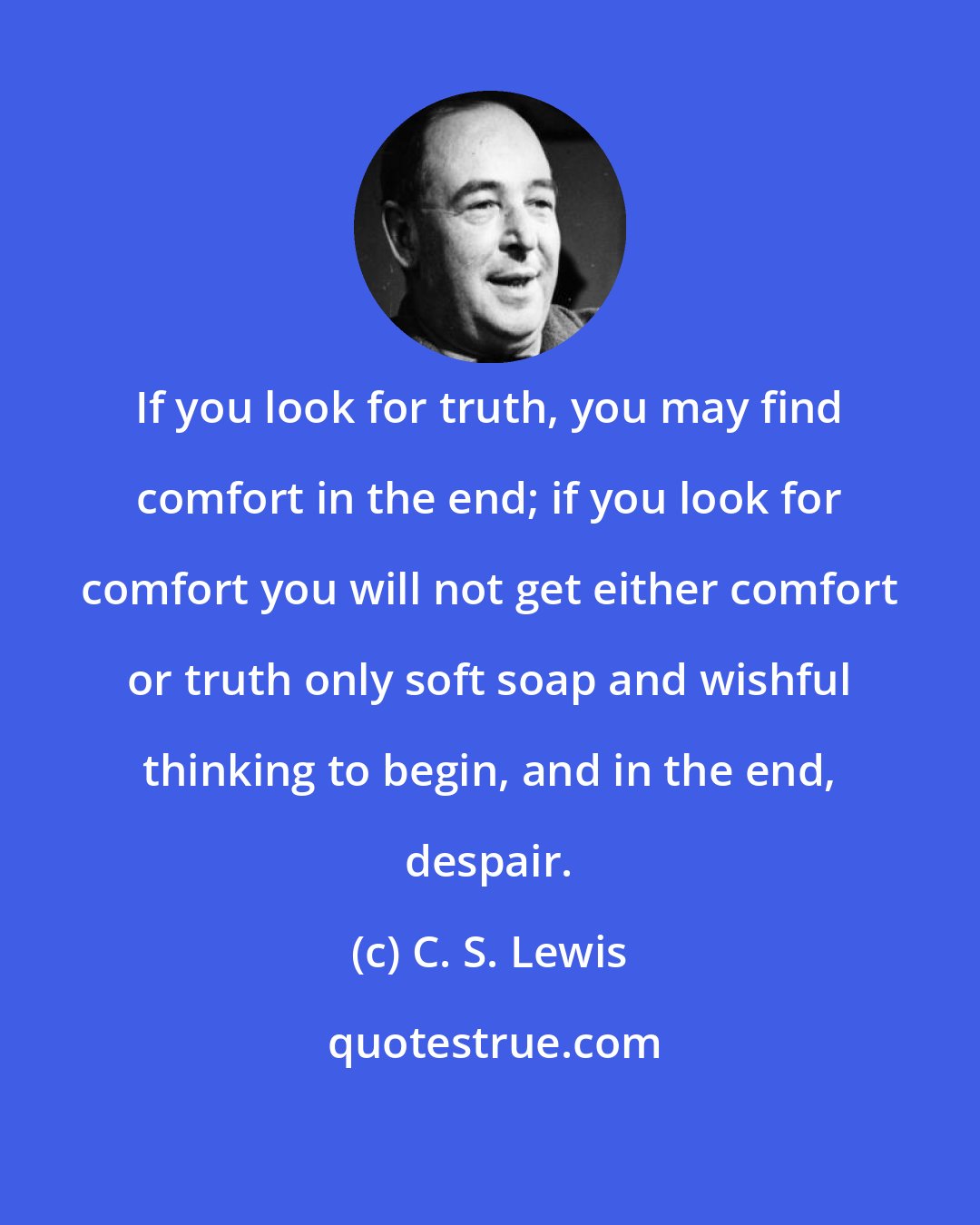 C. S. Lewis: If you look for truth, you may find comfort in the end; if you look for comfort you will not get either comfort or truth only soft soap and wishful thinking to begin, and in the end, despair.