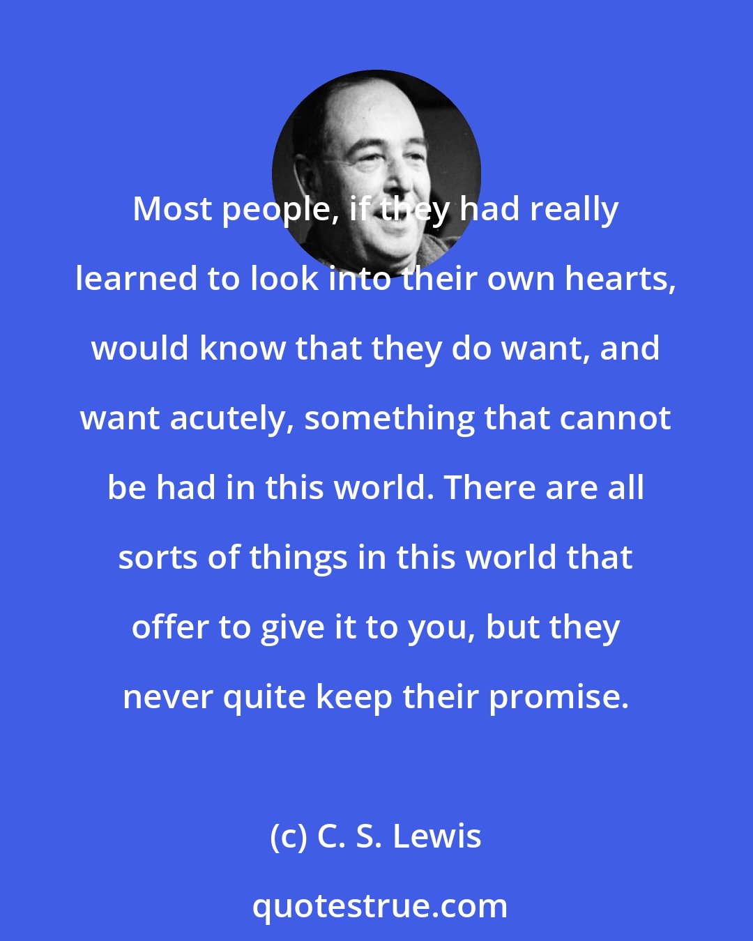 C. S. Lewis: Most people, if they had really learned to look into their own hearts, would know that they do want, and want acutely, something that cannot be had in this world. There are all sorts of things in this world that offer to give it to you, but they never quite keep their promise.
