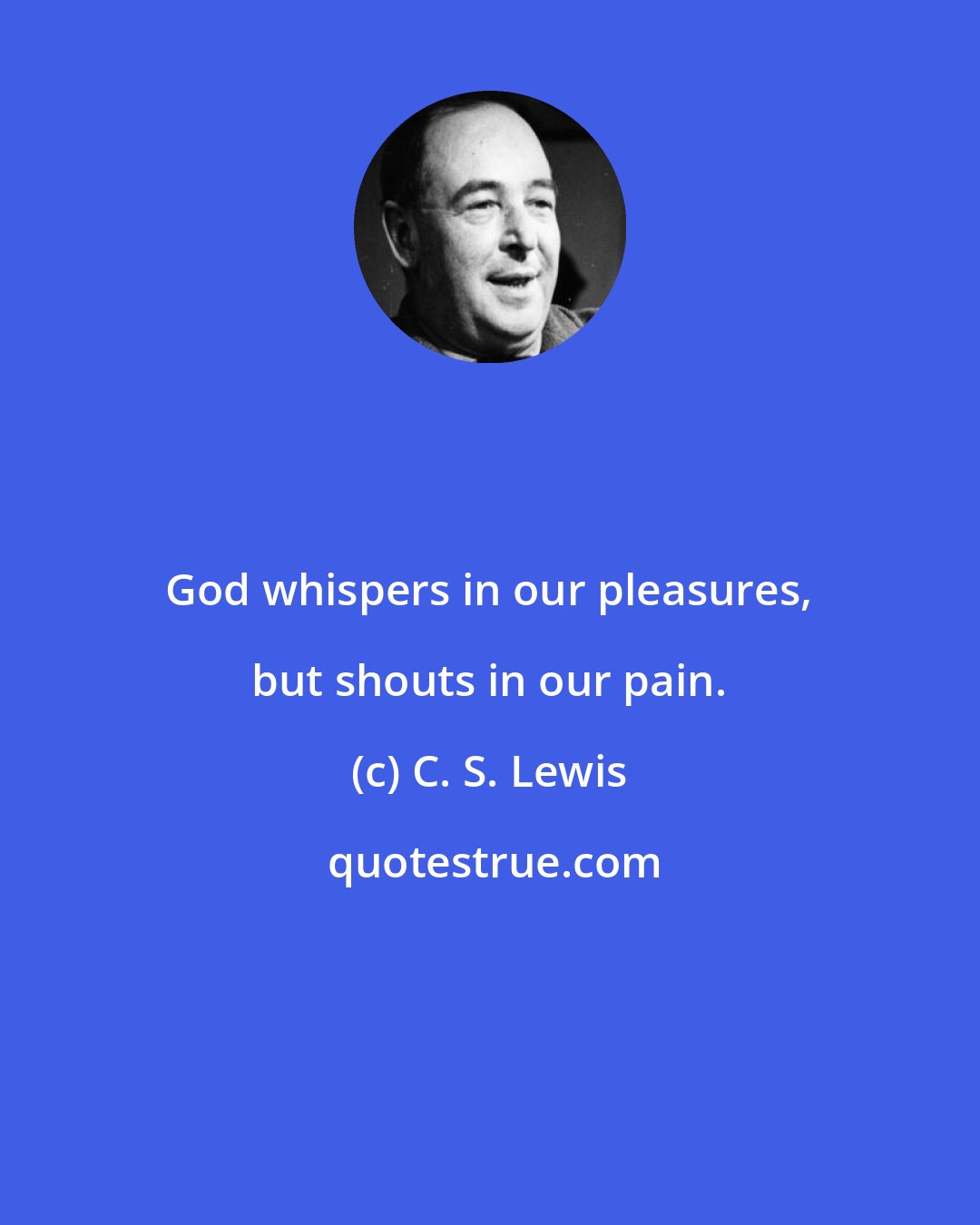 C. S. Lewis: God whispers in our pleasures, but shouts in our pain.