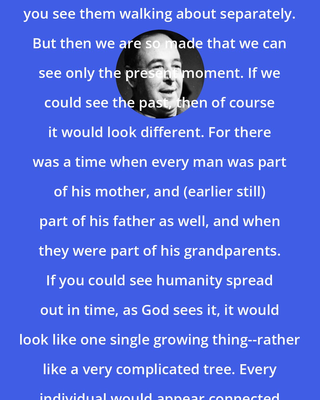 C. S. Lewis: Human beings look separate because you see them walking about separately. But then we are so made that we can see only the present moment. If we could see the past, then of course it would look different. For there was a time when every man was part of his mother, and (earlier still) part of his father as well, and when they were part of his grandparents. If you could see humanity spread out in time, as God sees it, it would look like one single growing thing--rather like a very complicated tree. Every individual would appear connected with every other.
