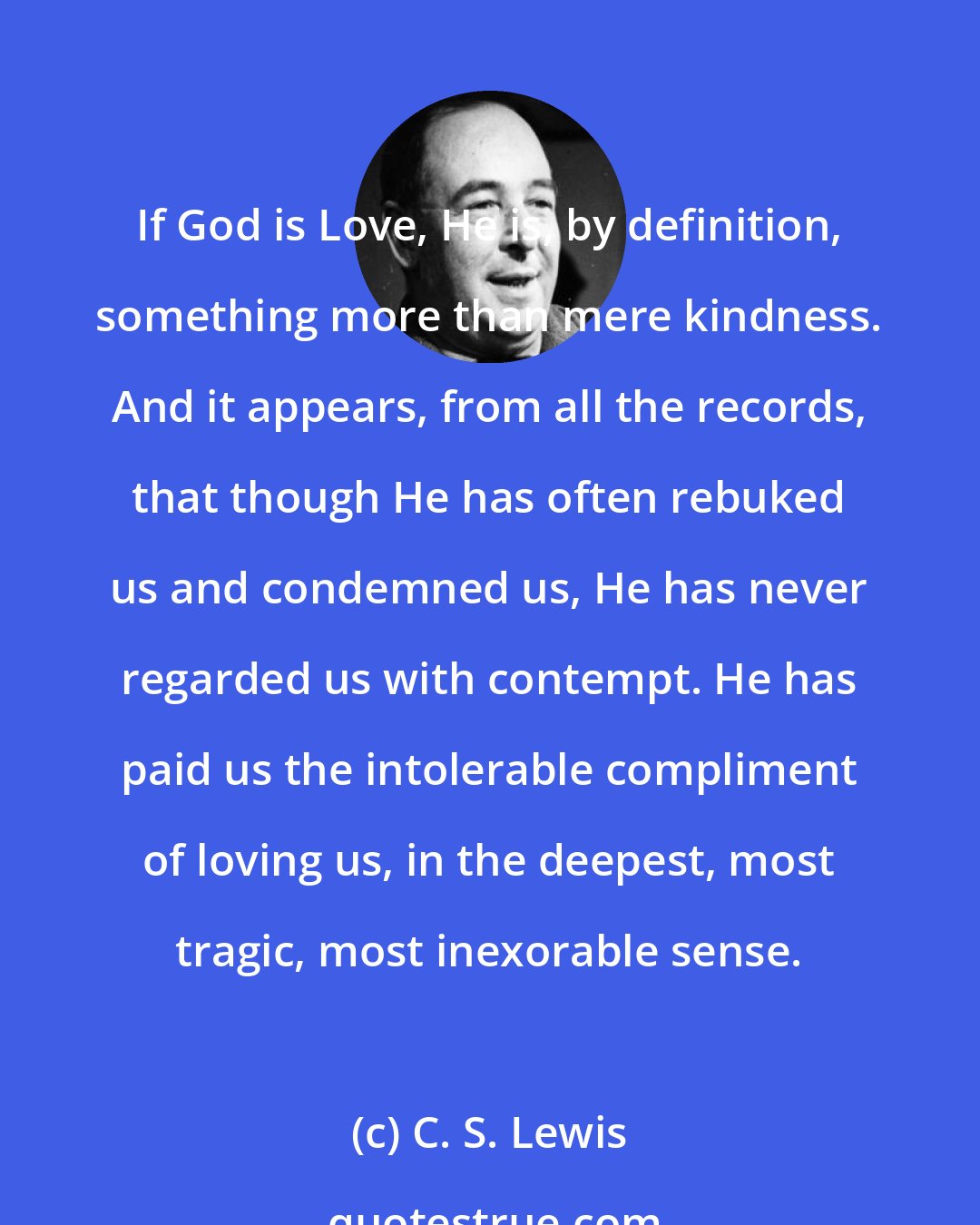 C. S. Lewis: If God is Love, He is, by definition, something more than mere kindness. And it appears, from all the records, that though He has often rebuked us and condemned us, He has never regarded us with contempt. He has paid us the intolerable compliment of loving us, in the deepest, most tragic, most inexorable sense.