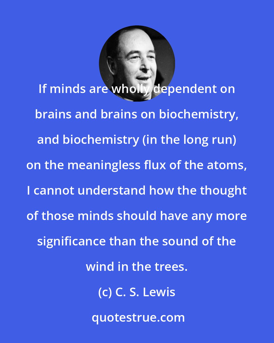 C. S. Lewis: If minds are wholly dependent on brains and brains on biochemistry, and biochemistry (in the long run) on the meaningless flux of the atoms, I cannot understand how the thought of those minds should have any more significance than the sound of the wind in the trees.