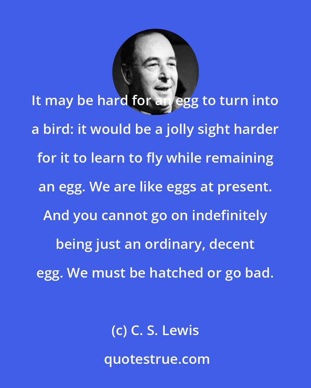 C. S. Lewis: It may be hard for an egg to turn into a bird: it would be a jolly sight harder for it to learn to fly while remaining an egg. We are like eggs at present. And you cannot go on indefinitely being just an ordinary, decent egg. We must be hatched or go bad.
