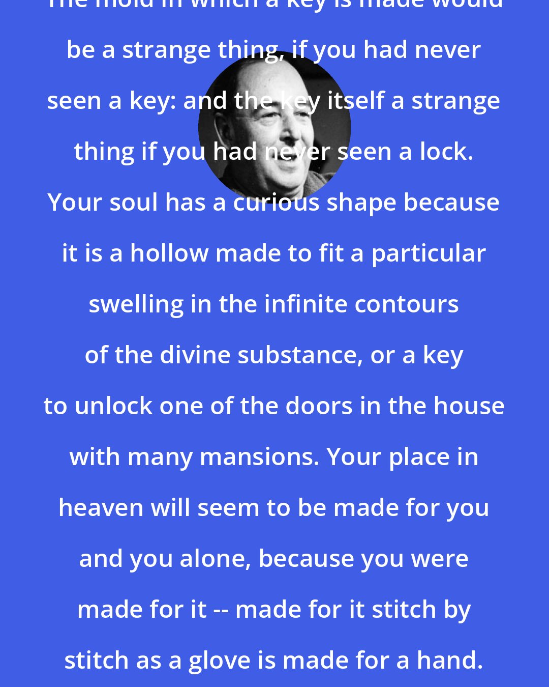 C. S. Lewis: The mold in which a key is made would be a strange thing, if you had never seen a key: and the key itself a strange thing if you had never seen a lock. Your soul has a curious shape because it is a hollow made to fit a particular swelling in the infinite contours of the divine substance, or a key to unlock one of the doors in the house with many mansions. Your place in heaven will seem to be made for you and you alone, because you were made for it -- made for it stitch by stitch as a glove is made for a hand.