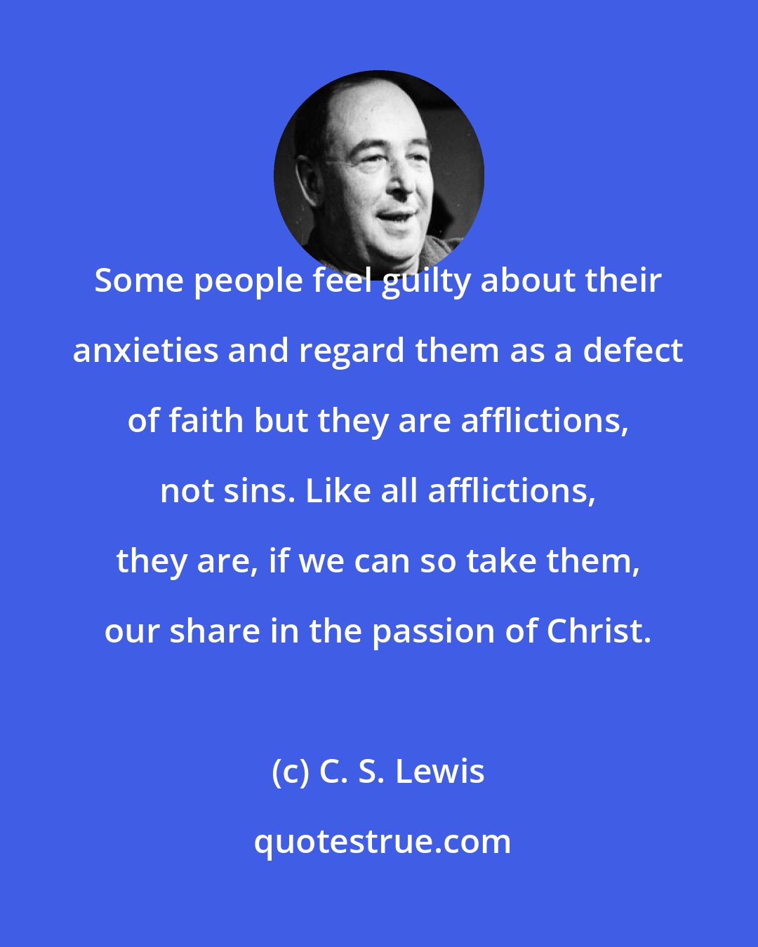 C. S. Lewis: Some people feel guilty about their anxieties and regard them as a defect of faith but they are afflictions, not sins. Like all afflictions, they are, if we can so take them, our share in the passion of Christ.