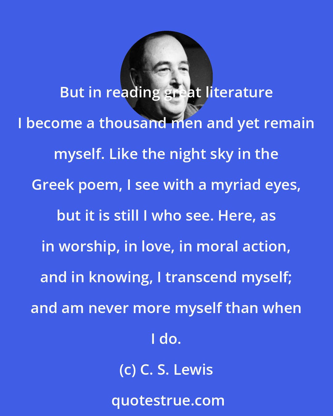 C. S. Lewis: But in reading great literature I become a thousand men and yet remain myself. Like the night sky in the Greek poem, I see with a myriad eyes, but it is still I who see. Here, as in worship, in love, in moral action, and in knowing, I transcend myself; and am never more myself than when I do.