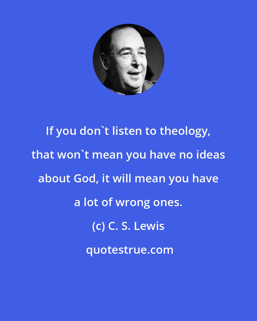 C. S. Lewis: If you don't listen to theology, that won't mean you have no ideas about God, it will mean you have a lot of wrong ones.
