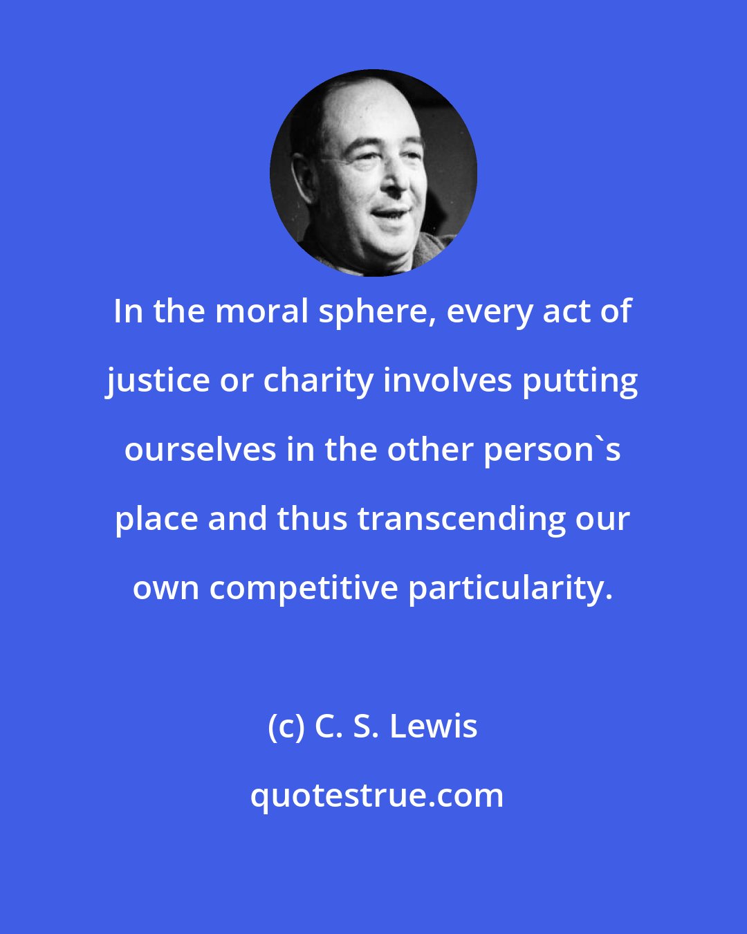 C. S. Lewis: In the moral sphere, every act of justice or charity involves putting ourselves in the other person's place and thus transcending our own competitive particularity.
