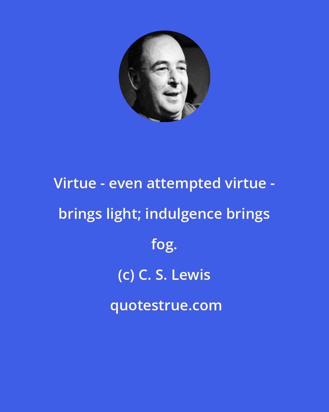 C. S. Lewis: Virtue - even attempted virtue - brings light; indulgence brings fog.
