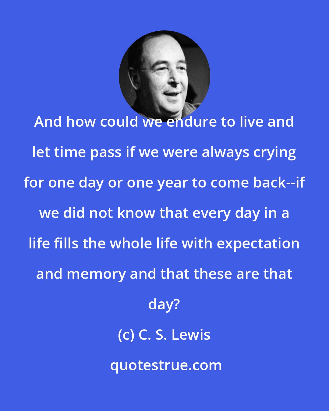 C. S. Lewis: And how could we endure to live and let time pass if we were always crying for one day or one year to come back--if we did not know that every day in a life fills the whole life with expectation and memory and that these are that day?
