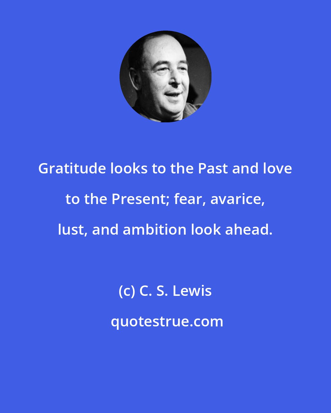 C. S. Lewis: Gratitude looks to the Past and love to the Present; fear, avarice, lust, and ambition look ahead.