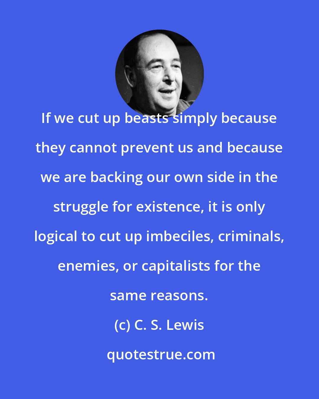 C. S. Lewis: If we cut up beasts simply because they cannot prevent us and because we are backing our own side in the struggle for existence, it is only logical to cut up imbeciles, criminals, enemies, or capitalists for the same reasons.