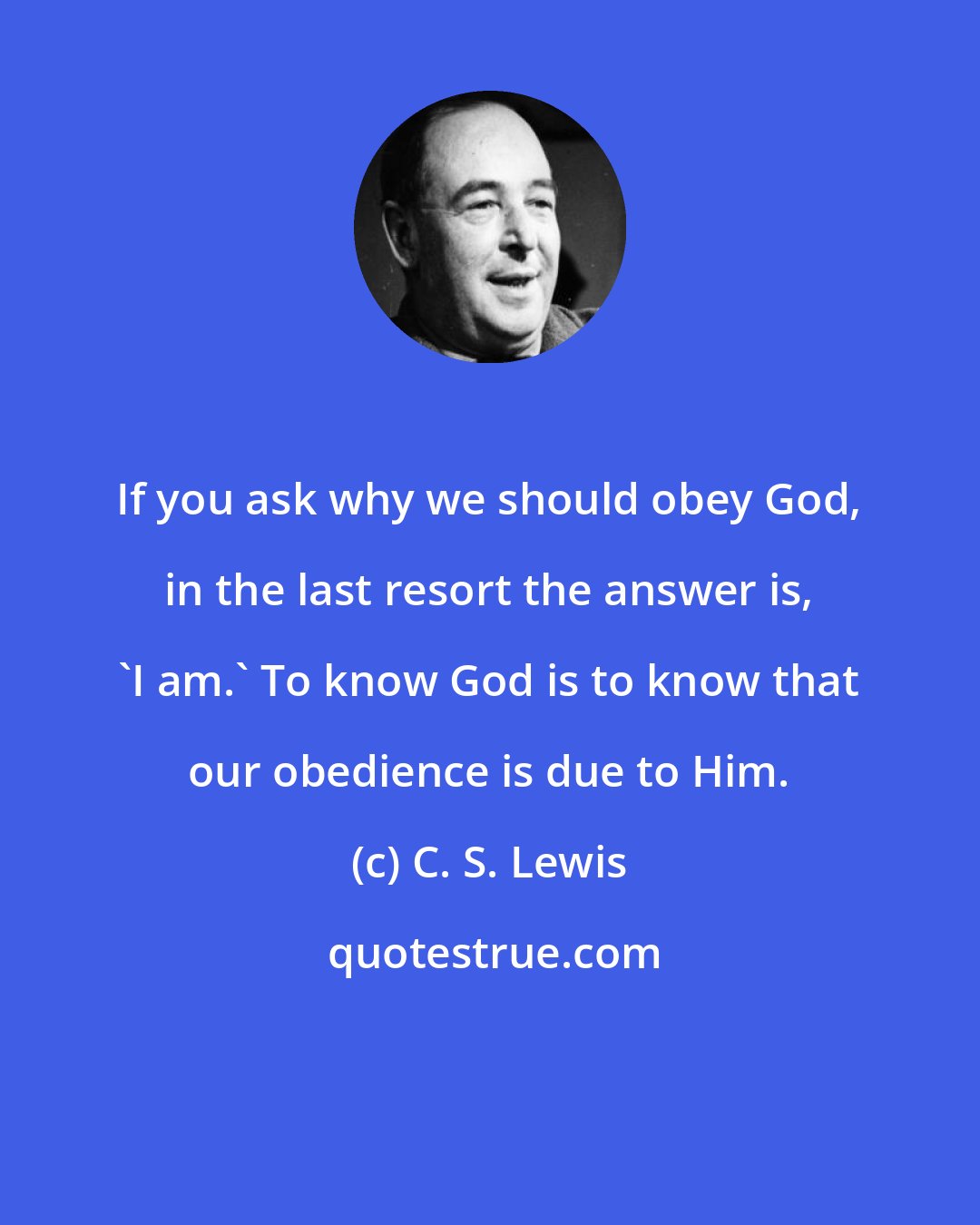 C. S. Lewis: If you ask why we should obey God, in the last resort the answer is, 'I am.' To know God is to know that our obedience is due to Him.