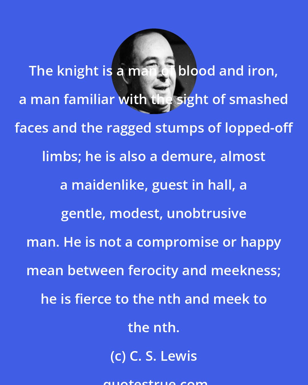 C. S. Lewis: The knight is a man of blood and iron, a man familiar with the sight of smashed faces and the ragged stumps of lopped-off limbs; he is also a demure, almost a maidenlike, guest in hall, a gentle, modest, unobtrusive man. He is not a compromise or happy mean between ferocity and meekness; he is fierce to the nth and meek to the nth.