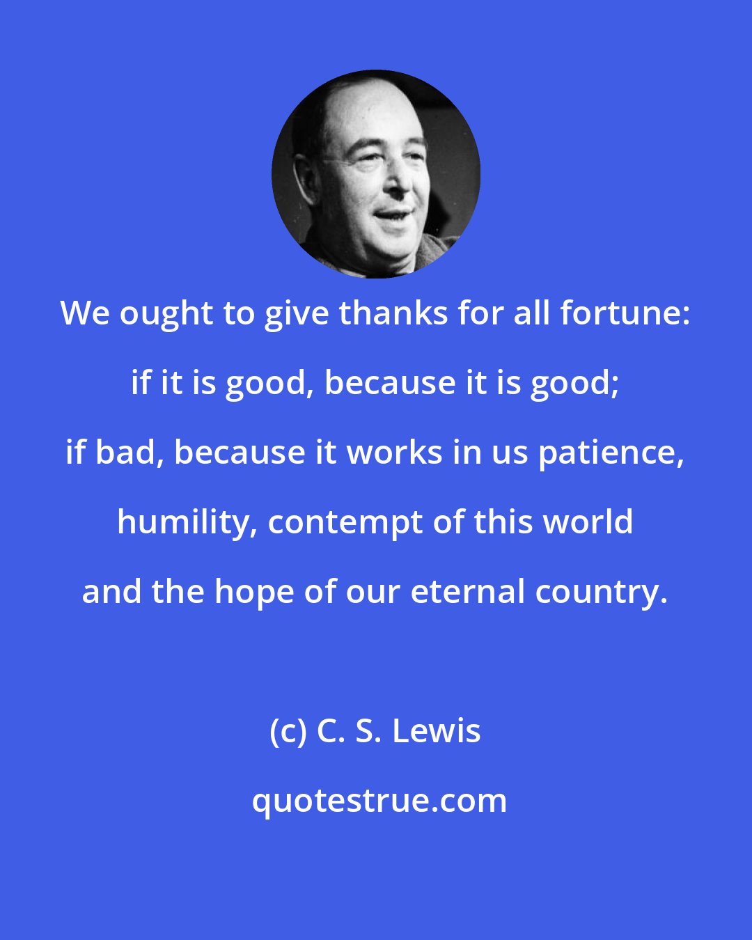 C. S. Lewis: We ought to give thanks for all fortune: if it is good, because it is good; if bad, because it works in us patience, humility, contempt of this world and the hope of our eternal country.