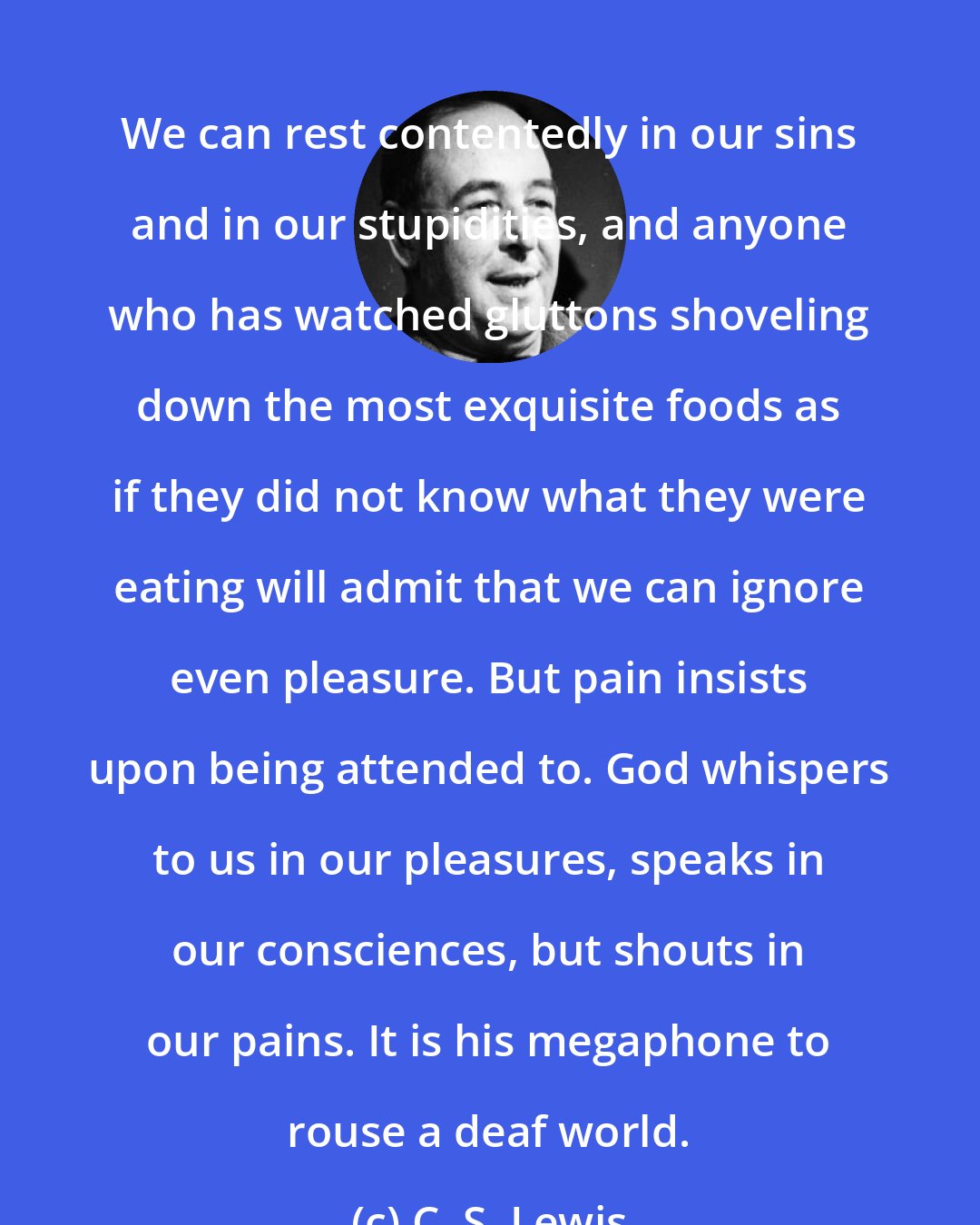 C. S. Lewis: We can rest contentedly in our sins and in our stupidities, and anyone who has watched gluttons shoveling down the most exquisite foods as if they did not know what they were eating will admit that we can ignore even pleasure. But pain insists upon being attended to. God whispers to us in our pleasures, speaks in our consciences, but shouts in our pains. It is his megaphone to rouse a deaf world.