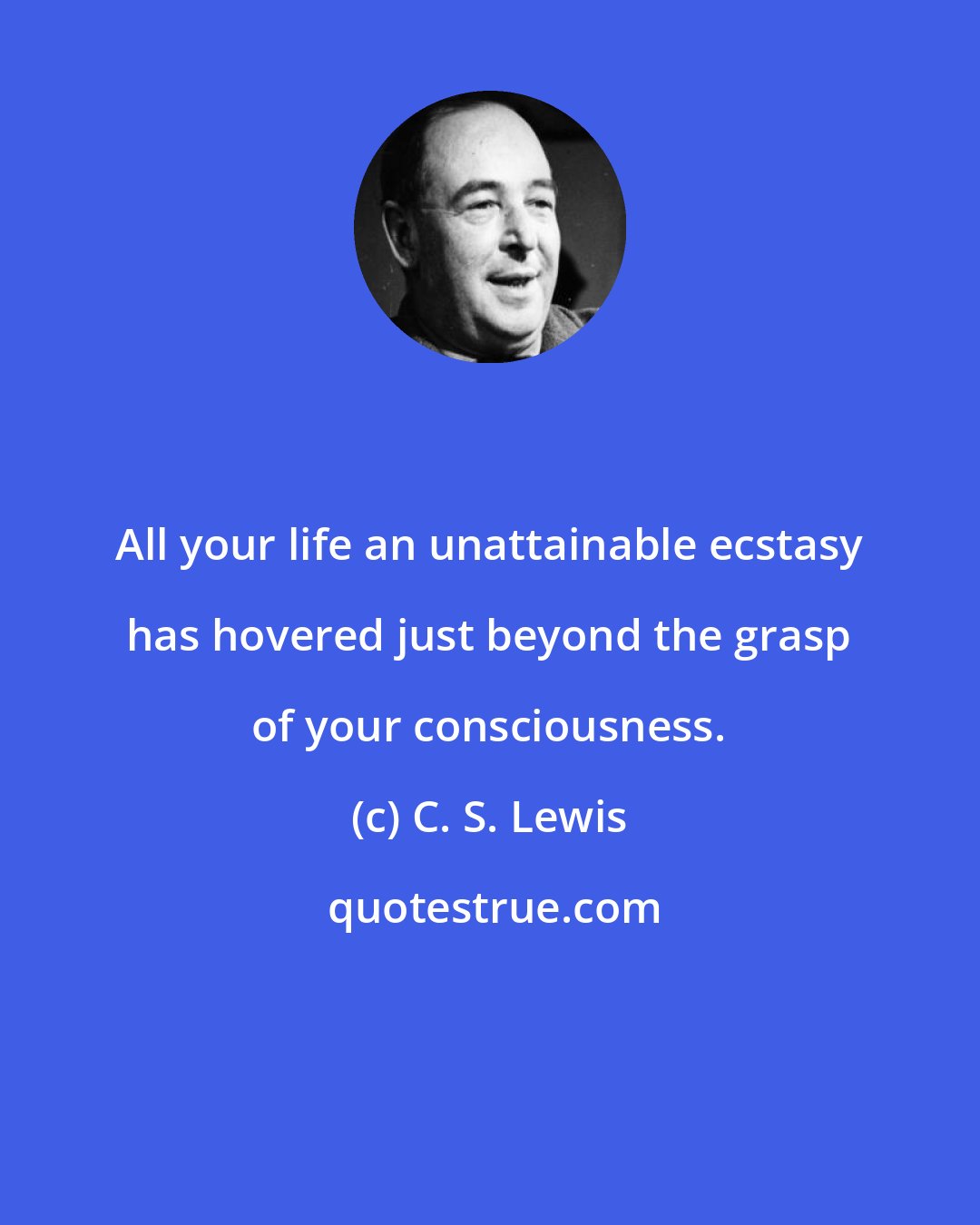 C. S. Lewis: All your life an unattainable ecstasy has hovered just beyond the grasp of your consciousness.