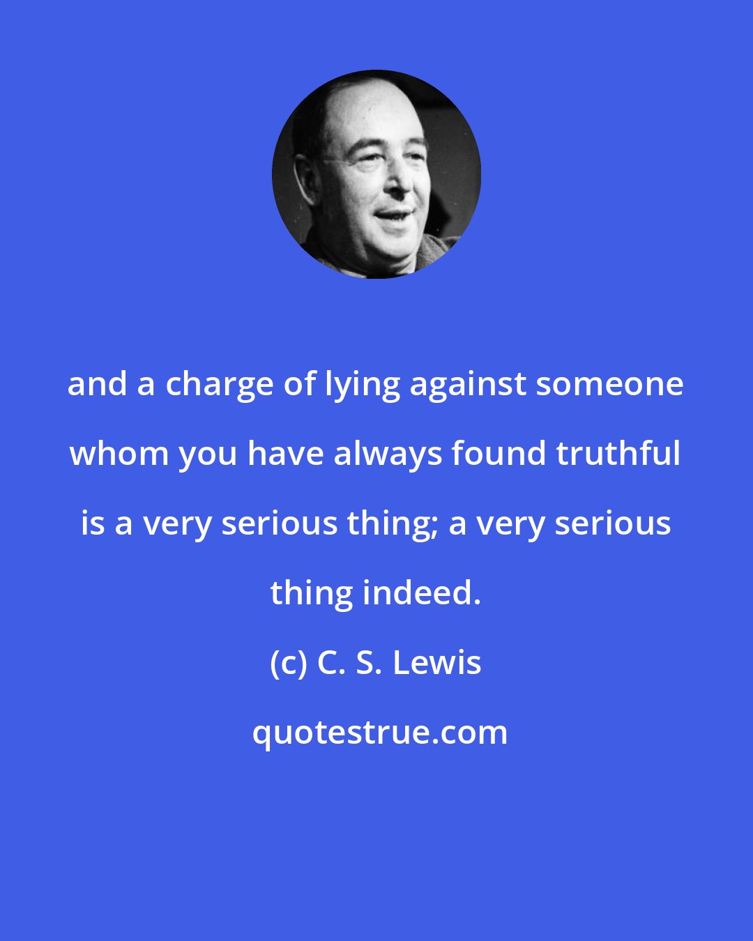 C. S. Lewis: and a charge of lying against someone whom you have always found truthful is a very serious thing; a very serious thing indeed.