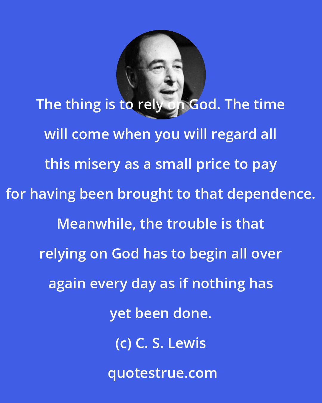 C. S. Lewis: The thing is to rely on God. The time will come when you will regard all this misery as a small price to pay for having been brought to that dependence. Meanwhile, the trouble is that relying on God has to begin all over again every day as if nothing has yet been done.