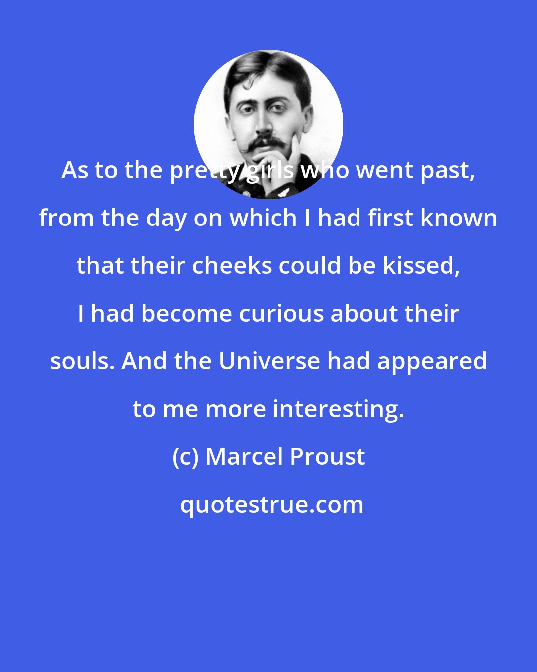 Marcel Proust: As to the pretty girls who went past, from the day on which I had first known that their cheeks could be kissed, I had become curious about their souls. And the Universe had appeared to me more interesting.