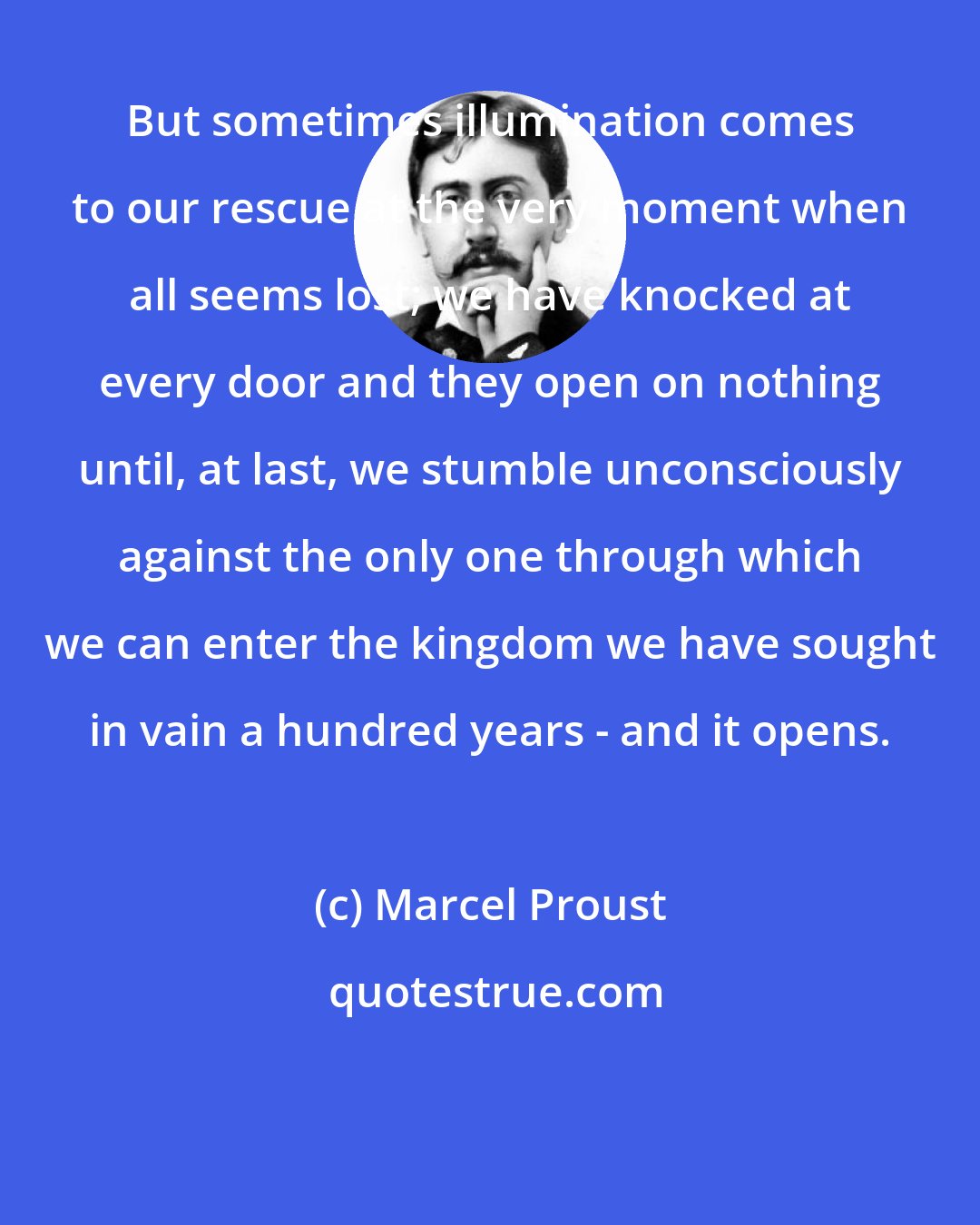 Marcel Proust: But sometimes illumination comes to our rescue at the very moment when all seems lost; we have knocked at every door and they open on nothing until, at last, we stumble unconsciously against the only one through which we can enter the kingdom we have sought in vain a hundred years - and it opens.
