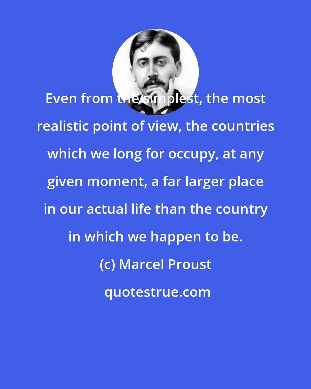 Marcel Proust: Even from the simplest, the most realistic point of view, the countries which we long for occupy, at any given moment, a far larger place in our actual life than the country in which we happen to be.