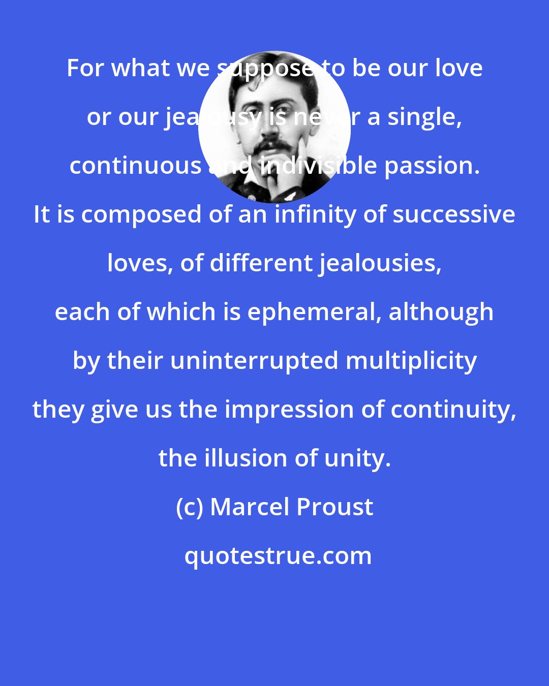 Marcel Proust: For what we suppose to be our love or our jealousy is never a single, continuous and indivisible passion. It is composed of an infinity of successive loves, of different jealousies, each of which is ephemeral, although by their uninterrupted multiplicity they give us the impression of continuity, the illusion of unity.