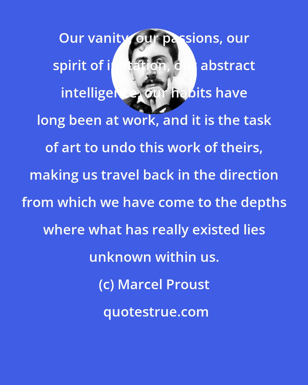 Marcel Proust: Our vanity, our passions, our spirit of imitation, our abstract intelligence, our habits have long been at work, and it is the task of art to undo this work of theirs, making us travel back in the direction from which we have come to the depths where what has really existed lies unknown within us.