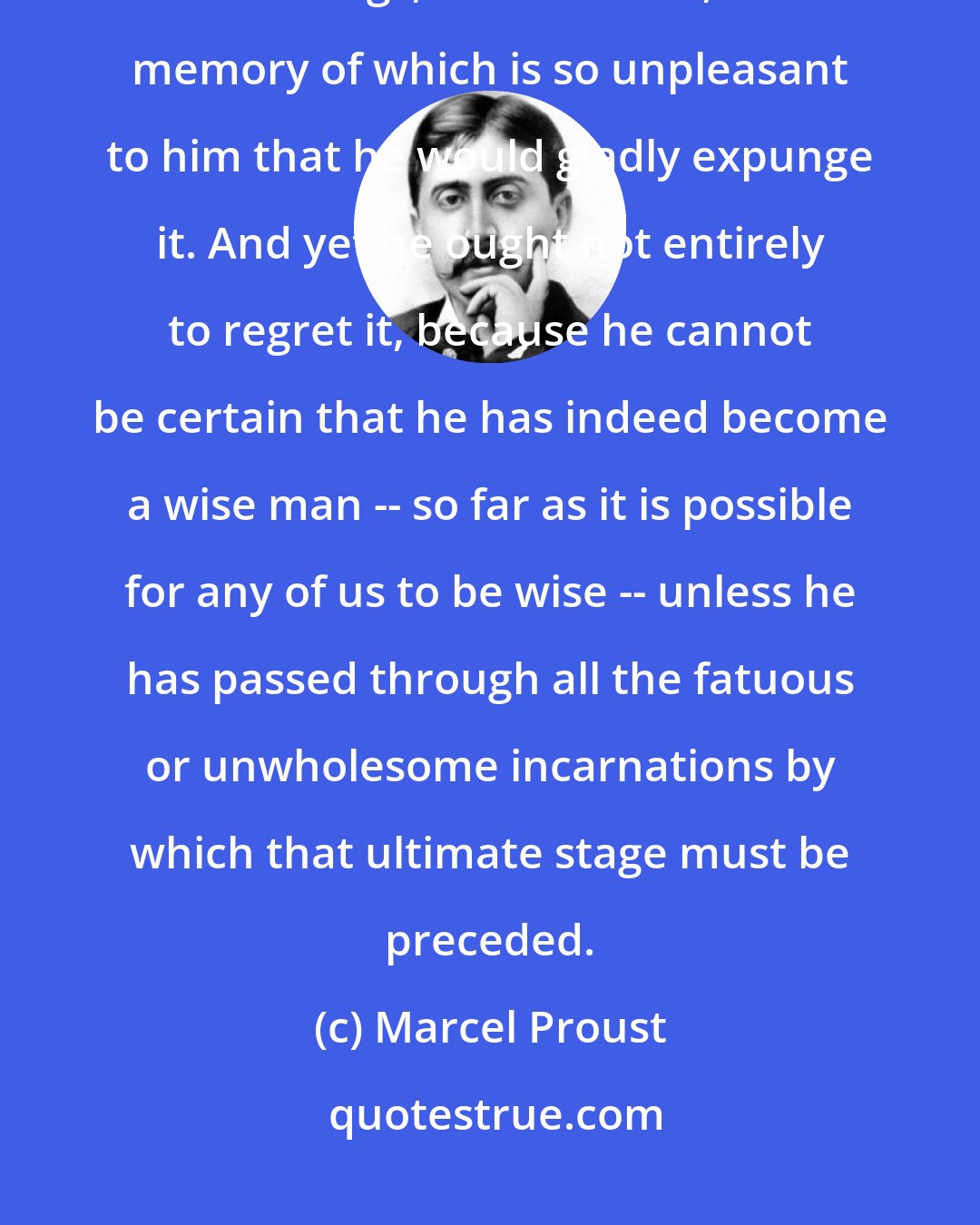 Marcel Proust: There is no man ... however wise, who has not at some period of his youth said things, or lived a life, the memory of which is so unpleasant to him that he would gladly expunge it. And yet he ought not entirely to regret it, because he cannot be certain that he has indeed become a wise man -- so far as it is possible for any of us to be wise -- unless he has passed through all the fatuous or unwholesome incarnations by which that ultimate stage must be preceded.