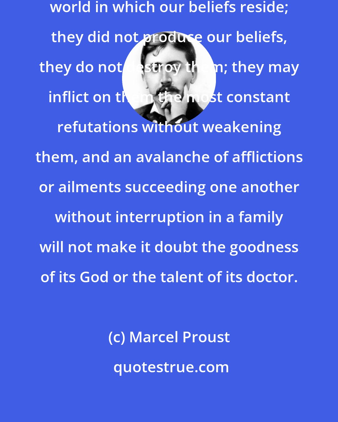 Marcel Proust: Facts do not find their way into the world in which our beliefs reside; they did not produce our beliefs, they do not destroy them; they may inflict on them the most constant refutations without weakening them, and an avalanche of afflictions or ailments succeeding one another without interruption in a family will not make it doubt the goodness of its God or the talent of its doctor.