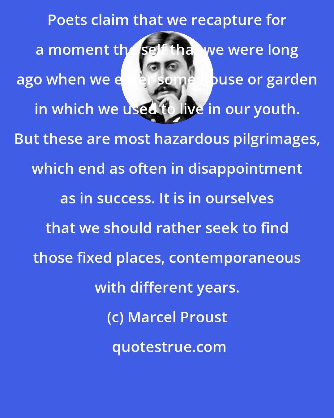 Marcel Proust: Poets claim that we recapture for a moment the self that we were long ago when we enter some house or garden in which we used to live in our youth. But these are most hazardous pilgrimages, which end as often in disappointment as in success. It is in ourselves that we should rather seek to find those fixed places, contemporaneous with different years.