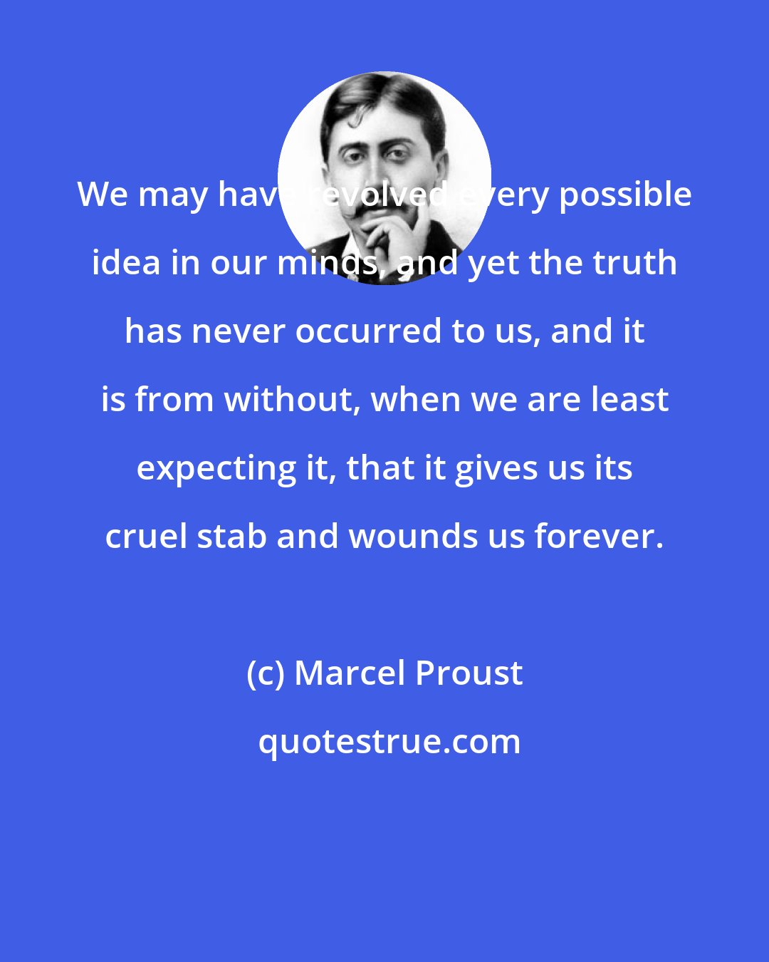 Marcel Proust: We may have revolved every possible idea in our minds, and yet the truth has never occurred to us, and it is from without, when we are least expecting it, that it gives us its cruel stab and wounds us forever.