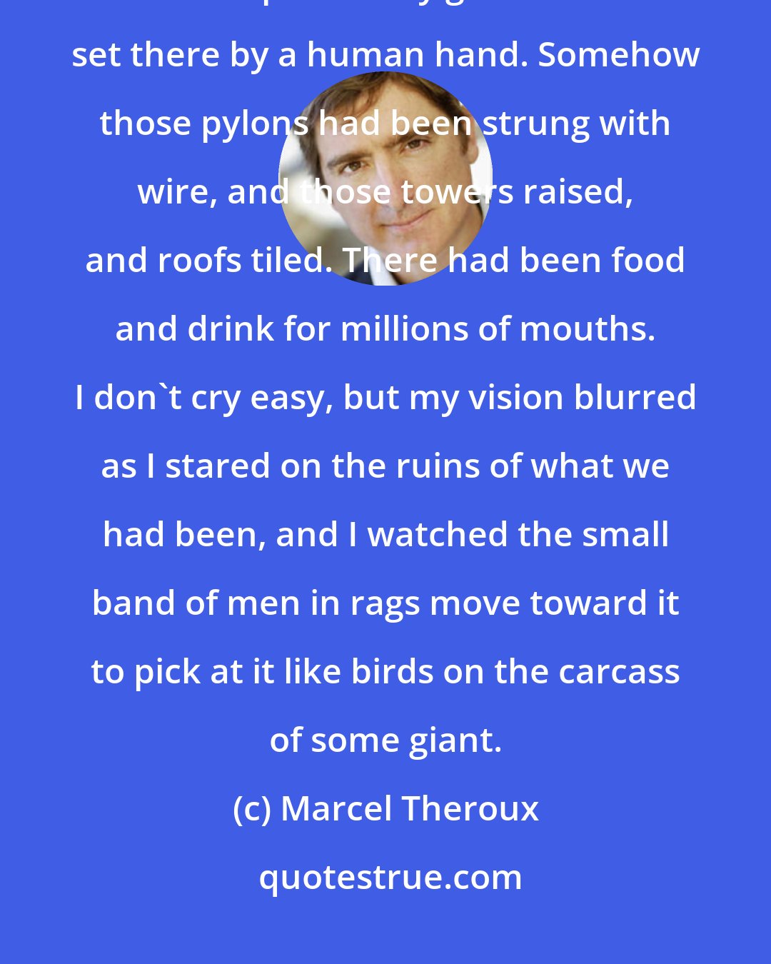 Marcel Theroux: Standing on the bridge, looking across at that empty city, everything in the compass of my gaze had been set there by a human hand. Somehow those pylons had been strung with wire, and those towers raised, and roofs tiled. There had been food and drink for millions of mouths. I don't cry easy, but my vision blurred as I stared on the ruins of what we had been, and I watched the small band of men in rags move toward it to pick at it like birds on the carcass of some giant.