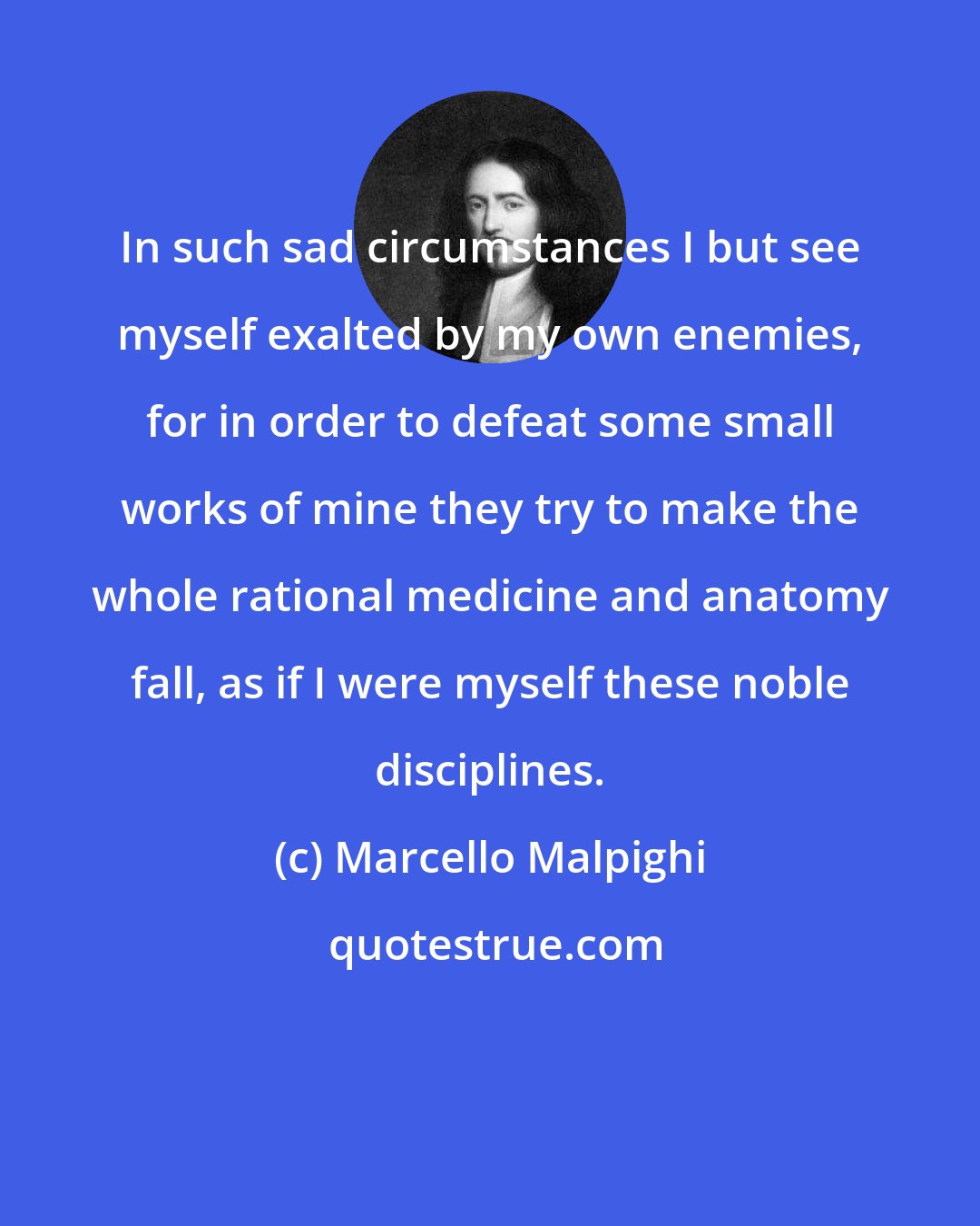 Marcello Malpighi: In such sad circumstances I but see myself exalted by my own enemies, for in order to defeat some small works of mine they try to make the whole rational medicine and anatomy fall, as if I were myself these noble disciplines.