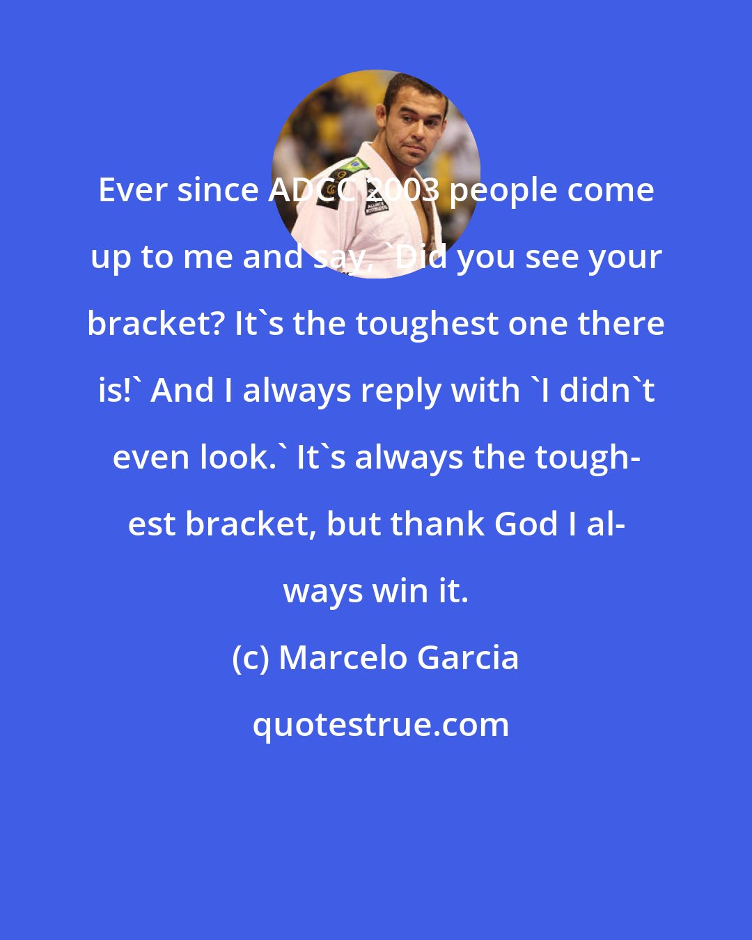 Marcelo Garcia: Ever since ADCC 2003 people come up to me and say, 'Did you see your bracket? It's the toughest one there is!' And I always reply with 'I didn't even look.' It's always the tough- est bracket, but thank God I al- ways win it.