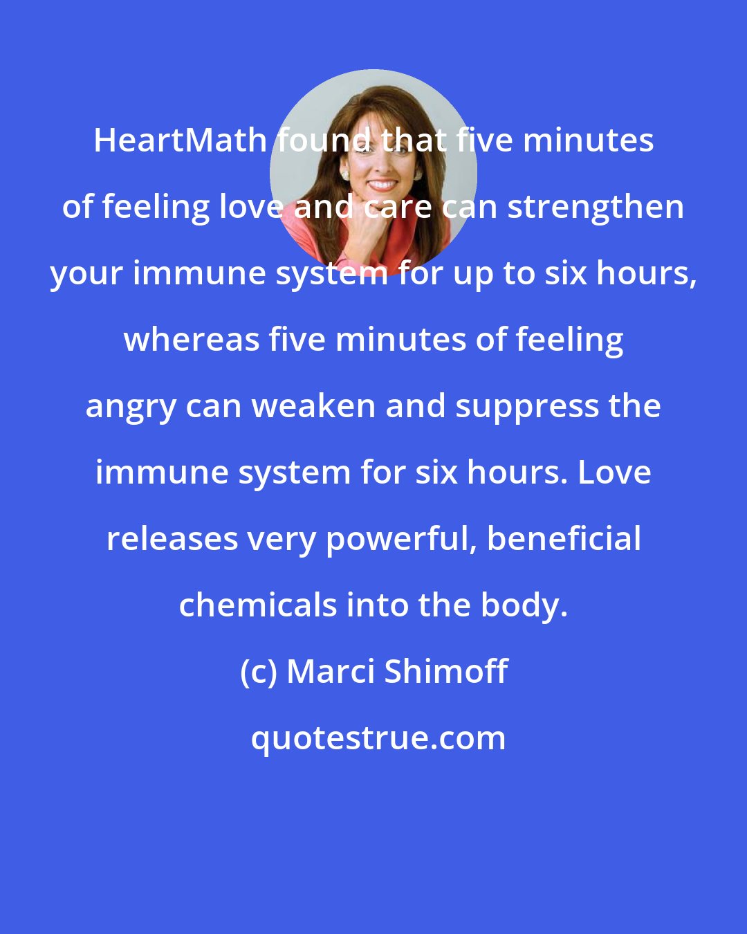 Marci Shimoff: HeartMath found that five minutes of feeling love and care can strengthen your immune system for up to six hours, whereas five minutes of feeling angry can weaken and suppress the immune system for six hours. Love releases very powerful, beneficial chemicals into the body.