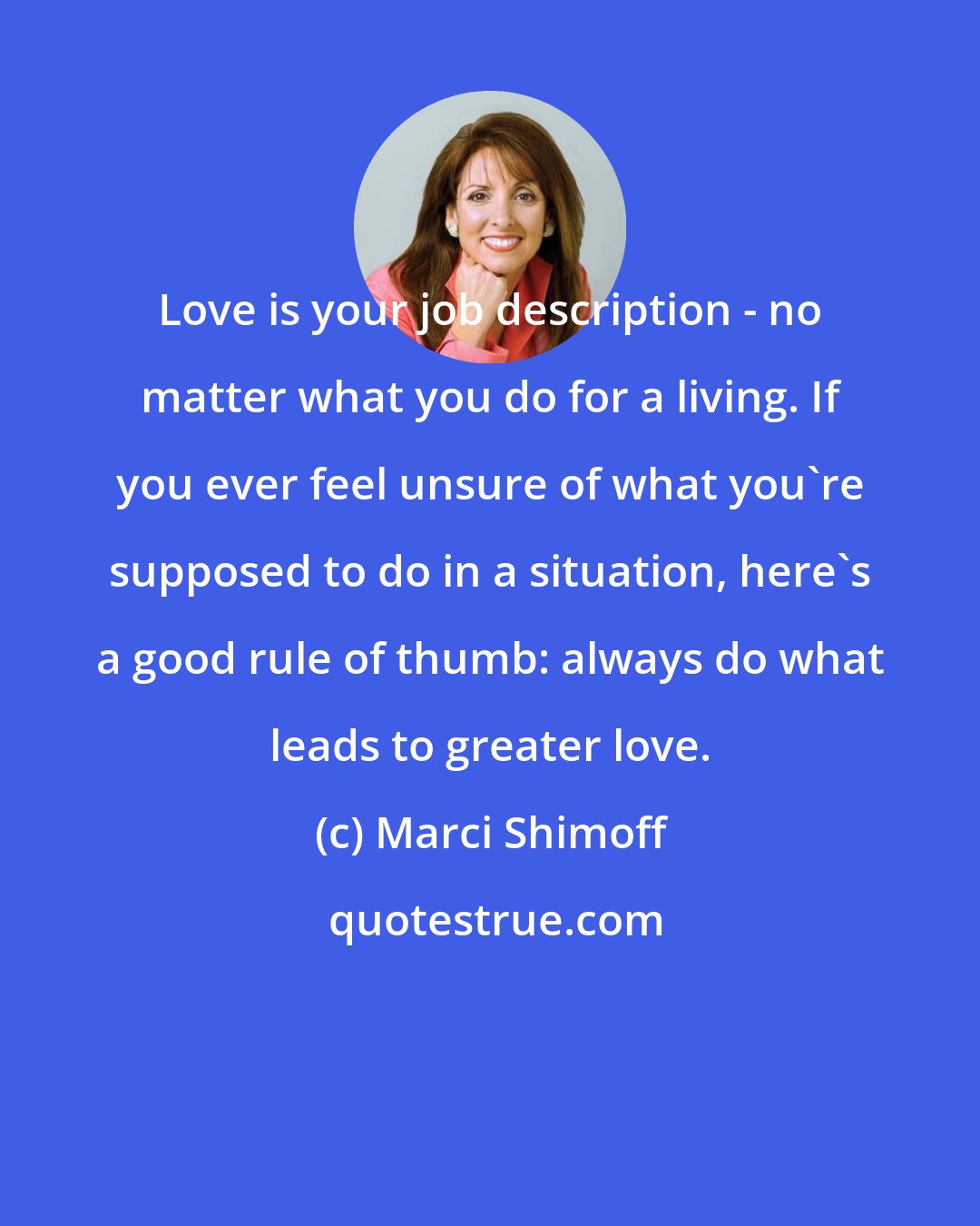 Marci Shimoff: Love is your job description - no matter what you do for a living. If you ever feel unsure of what you're supposed to do in a situation, here's a good rule of thumb: always do what leads to greater love.