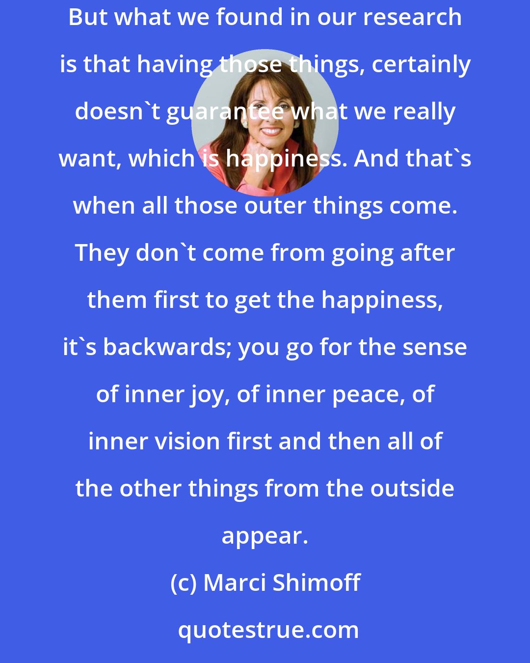 Marci Shimoff: Many people in Western culture are striving for success. They want the home, they want the great business. They want all of these outer things. But what we found in our research is that having those things, certainly doesn't guarantee what we really want, which is happiness. And that's when all those outer things come. They don't come from going after them first to get the happiness, it's backwards; you go for the sense of inner joy, of inner peace, of inner vision first and then all of the other things from the outside appear.