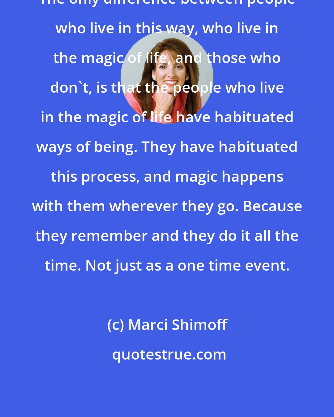 Marci Shimoff: The only difference between people who live in this way, who live in the magic of life, and those who don't, is that the people who live in the magic of life have habituated ways of being. They have habituated this process, and magic happens with them wherever they go. Because they remember and they do it all the time. Not just as a one time event.