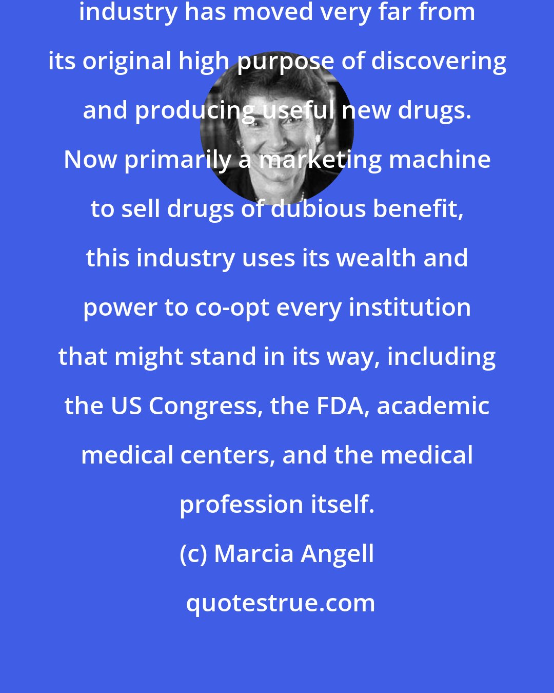 Marcia Angell: Over the past two decades the pharmaceutical industry has moved very far from its original high purpose of discovering and producing useful new drugs. Now primarily a marketing machine to sell drugs of dubious benefit, this industry uses its wealth and power to co-opt every institution that might stand in its way, including the US Congress, the FDA, academic medical centers, and the medical profession itself.