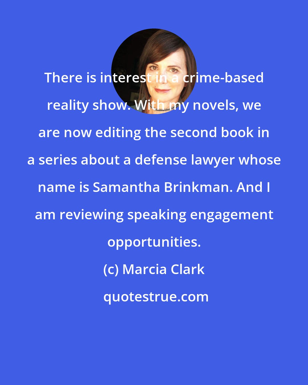 Marcia Clark: There is interest in a crime-based reality show. With my novels, we are now editing the second book in a series about a defense lawyer whose name is Samantha Brinkman. And I am reviewing speaking engagement opportunities.