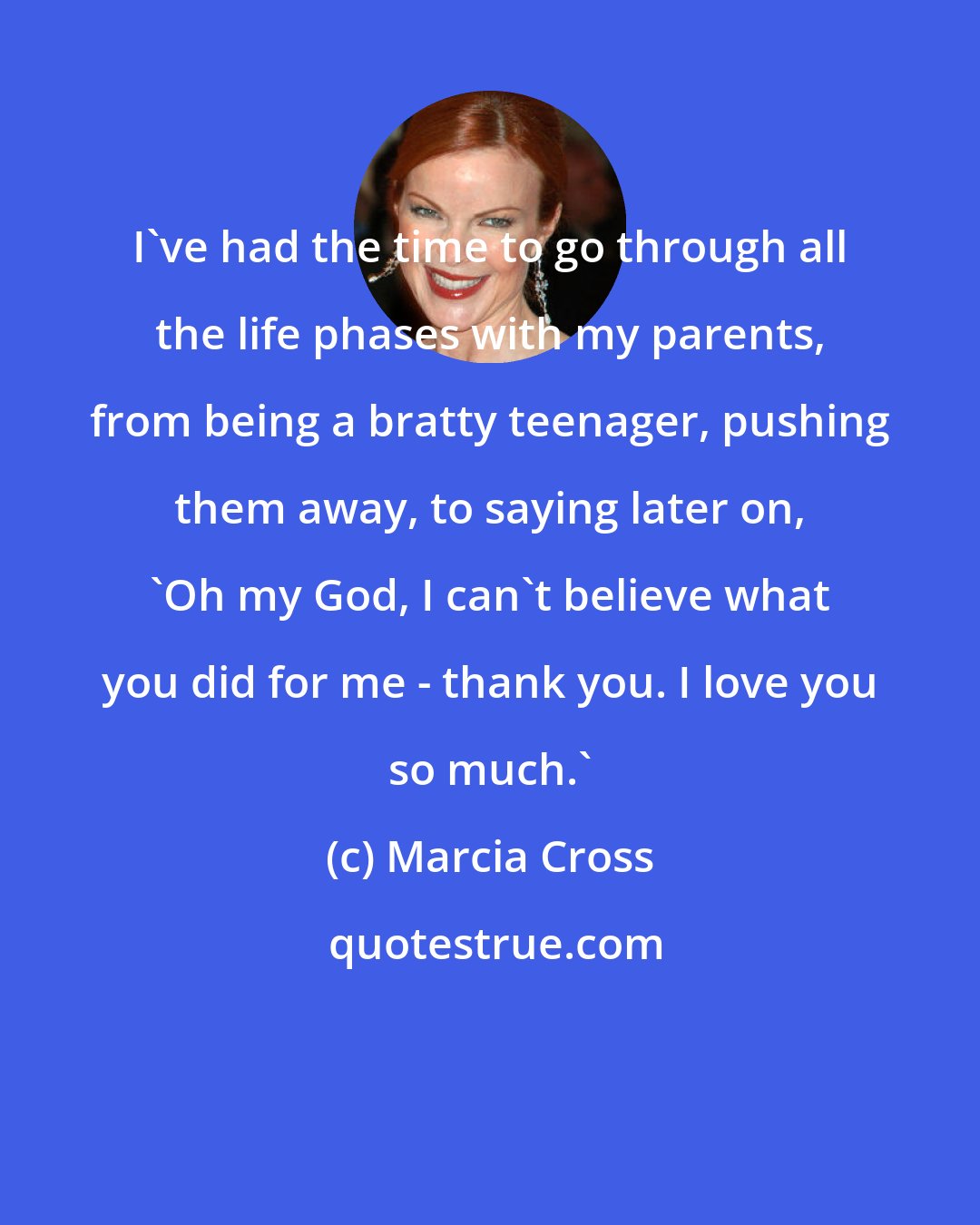 Marcia Cross: I've had the time to go through all the life phases with my parents, from being a bratty teenager, pushing them away, to saying later on, 'Oh my God, I can't believe what you did for me - thank you. I love you so much.'