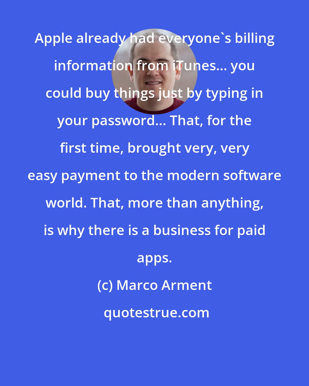 Marco Arment: Apple already had everyone's billing information from iTunes... you could buy things just by typing in your password... That, for the first time, brought very, very easy payment to the modern software world. That, more than anything, is why there is a business for paid apps.